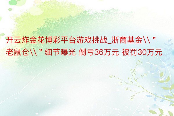 开云炸金花博彩平台游戏挑战_浙商基金\＂老鼠仓\＂细节曝光 倒亏36万元 被罚30万元