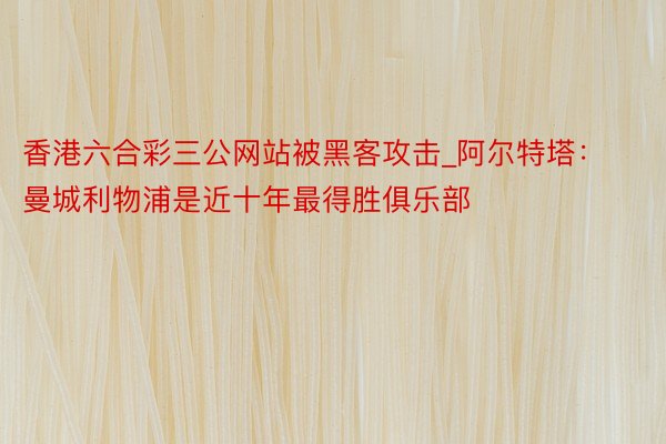 香港六合彩三公网站被黑客攻击_阿尔特塔：曼城利物浦是近十年最得胜俱乐部