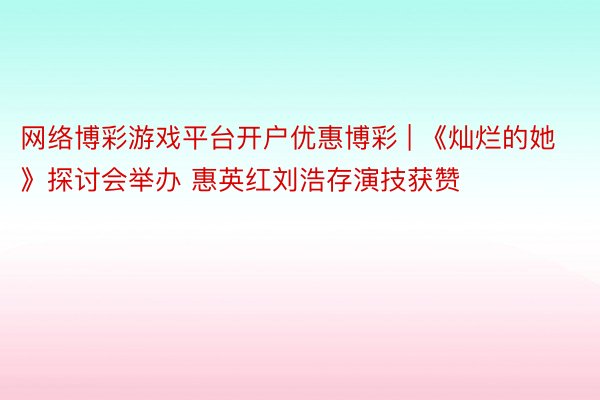 网络博彩游戏平台开户优惠博彩 | 《灿烂的她》探讨会举办 惠英红刘浩存演技获赞