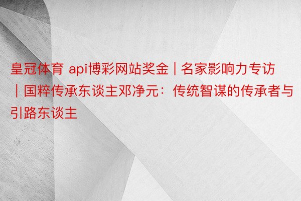 皇冠体育 api博彩网站奖金 | 名家影响力专访｜国粹传承东谈主邓净元：传统智谋的传承者与引路东谈主