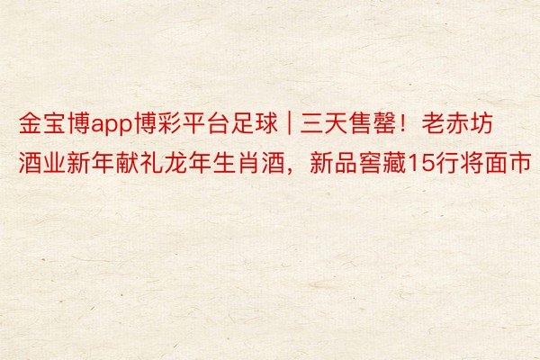 金宝博app博彩平台足球 | 三天售罄！老赤坊酒业新年献礼龙年生肖酒，新品窖藏15行将面市