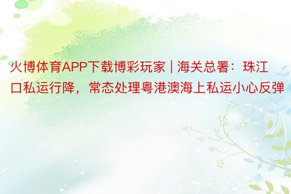 火博体育APP下载博彩玩家 | 海关总署：珠江口私运行降，常态处理粤港澳海上私运小心反弹