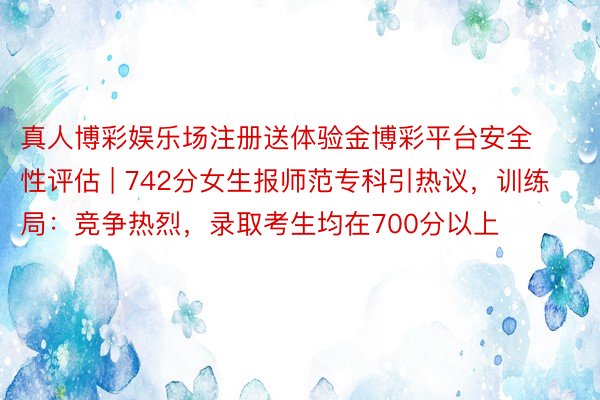 真人博彩娱乐场注册送体验金博彩平台安全性评估 | 742分女生报师范专科引热议，训练局：竞争热烈，录取考生均在700分以上