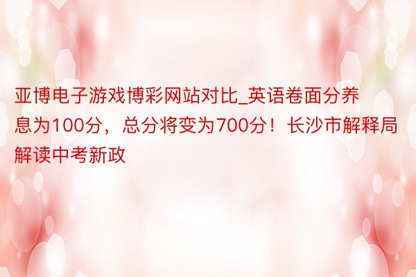 亚博电子游戏博彩网站对比_英语卷面分养息为100分，总分将变为700分！长沙市解释局解读中考新政