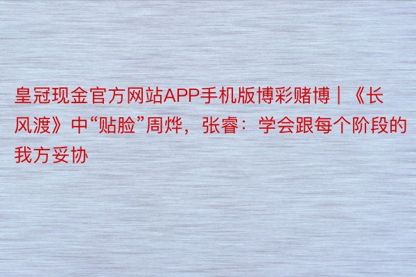 皇冠现金官方网站APP手机版博彩赌博 | 《长风渡》中“贴脸”周烨，张睿：学会跟每个阶段的我方妥协