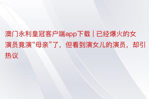 澳门永利皇冠客户端app下载 | 已经爆火的女演员竟演“母亲”了，但看到演女儿的演员，却引热议