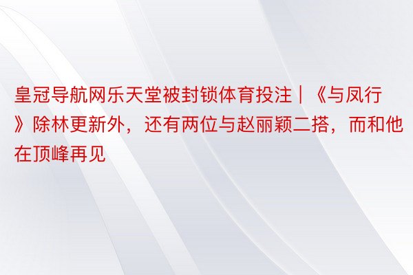 皇冠导航网乐天堂被封锁体育投注 | 《与凤行》除林更新外，还有两位与赵丽颖二搭，而和他在顶峰再见