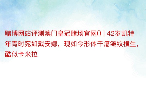 赌博网站评测澳门皇冠赌场官网() | 42岁凯特年青时宛如戴安娜，现如今形体干瘪皱纹横生，酷似卡米拉