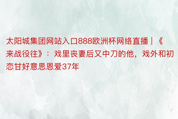 太阳城集团网站入口888欧洲杯网络直播 | 《来战役往》：戏里丧妻后又中刀的他，戏外和初恋甘好意思恩爱37年