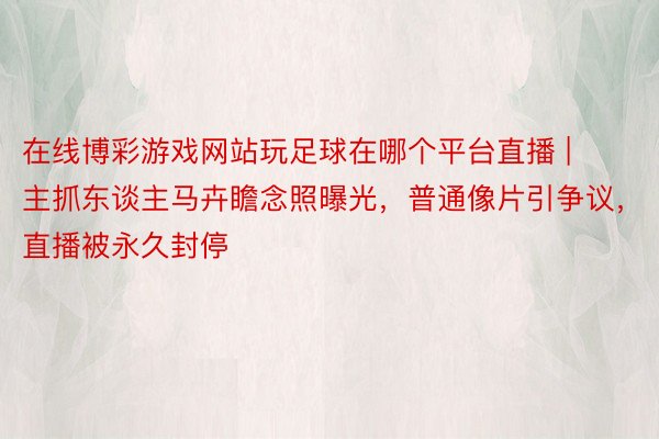 在线博彩游戏网站玩足球在哪个平台直播 | 主抓东谈主马卉瞻念照曝光，普通像片引争议，直播被永久封停