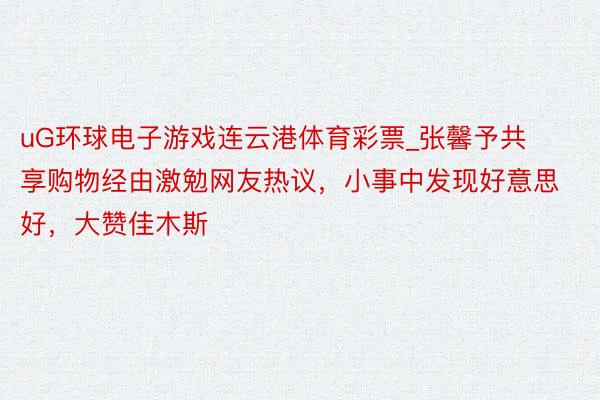 uG环球电子游戏连云港体育彩票_张馨予共享购物经由激勉网友热议，小事中发现好意思好，大赞佳木斯