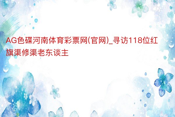 AG色碟河南体育彩票网(官网)_寻访118位红旗渠修渠老东谈主