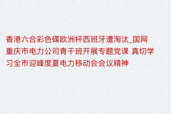 香港六合彩色碟欧洲杯西班牙遭淘汰_国网重庆市电力公司青干班开展专题党课 真切学习全市迎峰度夏电力移动会会议精神