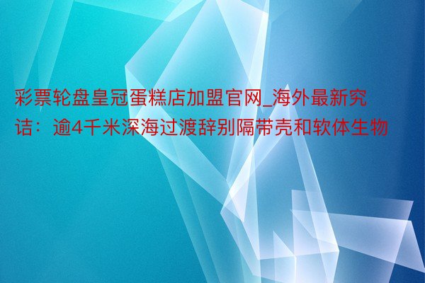 彩票轮盘皇冠蛋糕店加盟官网_海外最新究诘：逾4千米深海过渡辞别隔带壳和软体生物