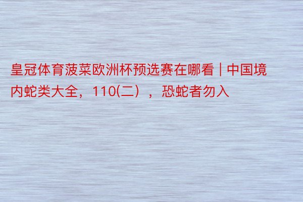 皇冠体育菠菜欧洲杯预选赛在哪看 | 中国境内蛇类大全，110(二），恐蛇者勿入