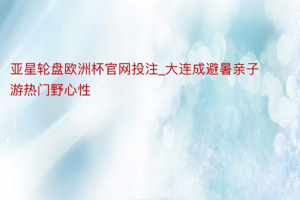 亚星轮盘欧洲杯官网投注_大连成避暑亲子游热门野心性