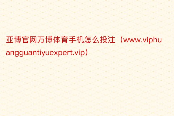 亚博官网万博体育手机怎么投注（www.viphuangguantiyuexpert.vip）