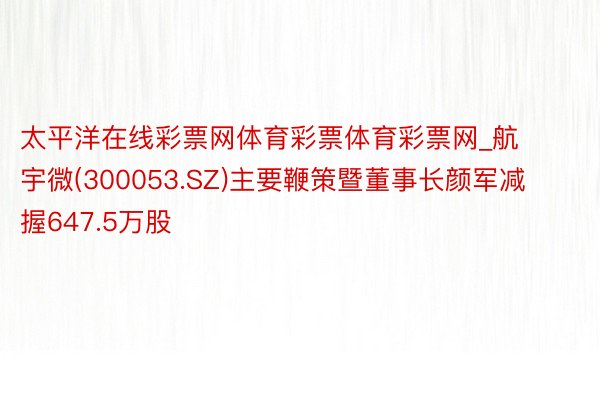 太平洋在线彩票网体育彩票体育彩票网_航宇微(300053.SZ)主要鞭策暨董事长颜军减握647.5万股