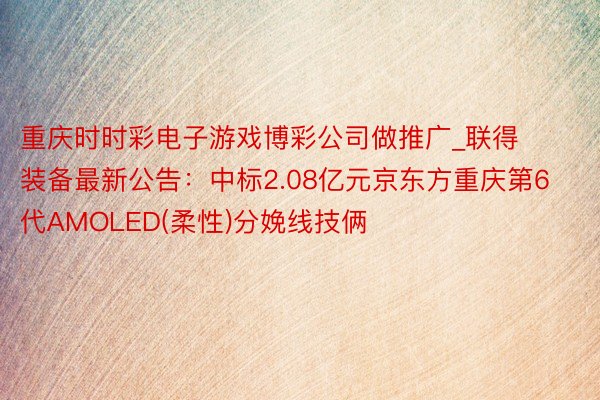 重庆时时彩电子游戏博彩公司做推广_联得装备最新公告：中标2.08亿元京东方重庆第6代AMOLED(柔性)分娩线技俩