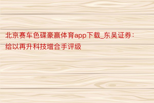 北京赛车色碟豪赢体育app下载_东吴证券：给以再升科技增合手评级