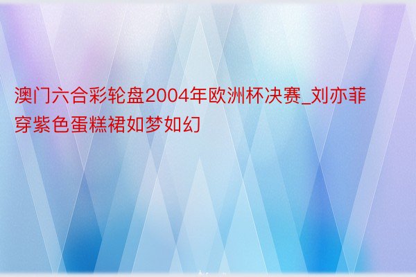 澳门六合彩轮盘2004年欧洲杯决赛_刘亦菲穿紫色蛋糕裙如梦如幻