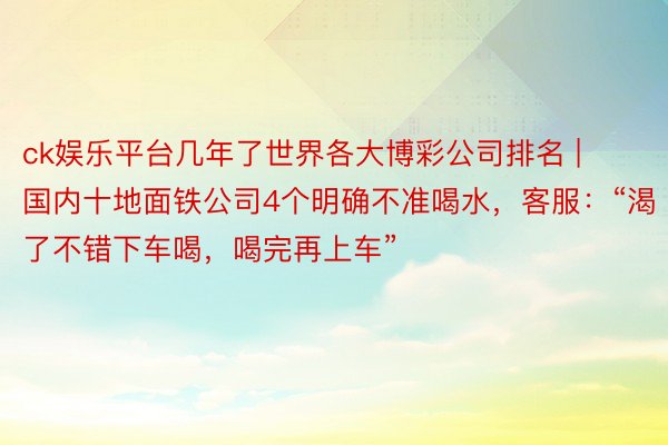 ck娱乐平台几年了世界各大博彩公司排名 | 国内十地面铁公司4个明确不准喝水，客服：“渴了不错下车喝，喝完再上车”