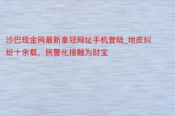 沙巴现金网最新皇冠网址手机登陆_地皮纠纷十余载，民警化接触为财宝