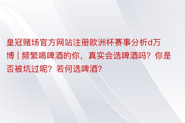 皇冠赌场官方网站注册欧洲杯赛事分析d万博 | 频繁喝啤酒的你，真实会选啤酒吗？你是否被坑过呢？若何选啤酒？