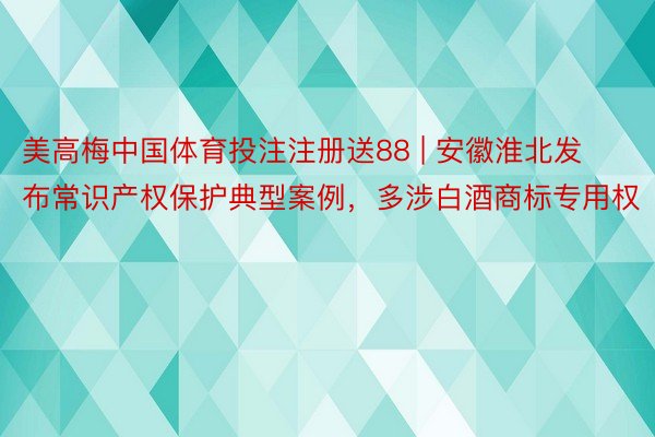 美高梅中国体育投注注册送88 | 安徽淮北发布常识产权保护典型案例，多涉白酒商标专用权