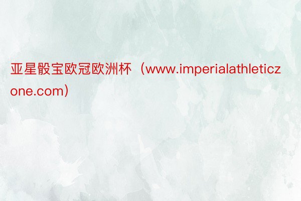 亚星骰宝欧冠欧洲杯（www.imperialathleticzone.com）