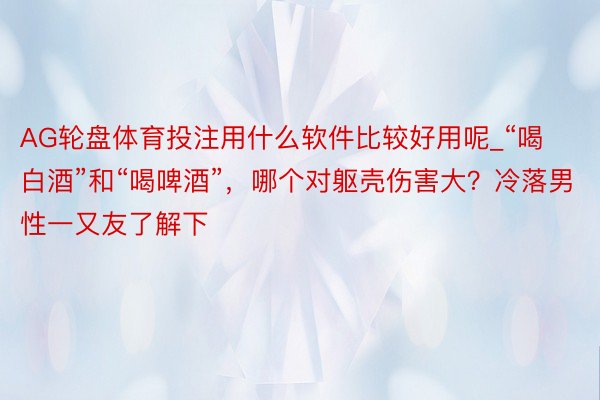 AG轮盘体育投注用什么软件比较好用呢_“喝白酒”和“喝啤酒”，哪个对躯壳伤害大？冷落男性一又友了解下