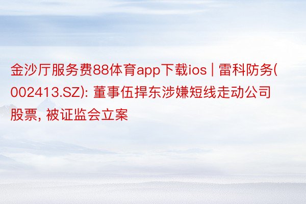 金沙厅服务费88体育app下载ios | 雷科防务(002413.SZ): 董事伍捍东涉嫌短线走动公司股票, 被证监会立案