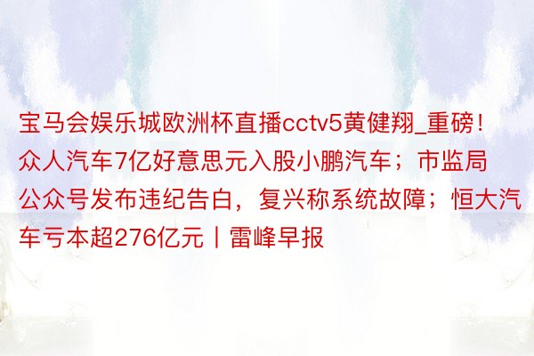 宝马会娱乐城欧洲杯直播cctv5黄健翔_重磅！众人汽车7亿好意思元入股小鹏汽车；市监局公众号发布违纪告白，复兴称系统故障；恒大汽车亏本超276亿元丨雷峰早报