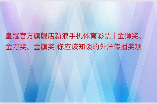 皇冠官方旗舰店新浪手机体育彩票 | 金狮奖、金刀奖、金旗奖 你应该知谈的外洋传播奖项