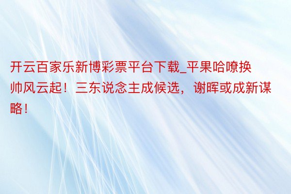 开云百家乐新博彩票平台下载_平果哈嘹换帅风云起！三东说念主成候选，谢晖或成新谋略！