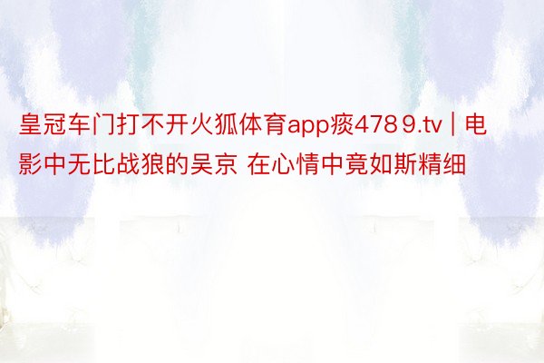 皇冠车门打不开火狐体育app痰478⒐tv | 电影中无比战狼的吴京 在心情中竟如斯精细