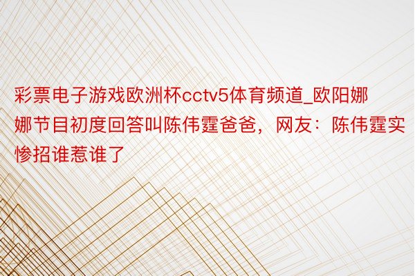 彩票电子游戏欧洲杯cctv5体育频道_欧阳娜娜节目初度回答叫陈伟霆爸爸，网友：陈伟霆实惨招谁惹谁了