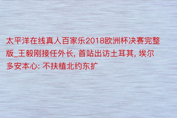 太平洋在线真人百家乐2018欧洲杯决赛完整版_王毅刚接任外长, 首站出访土耳其, 埃尔多安本心: 不扶植北约东扩