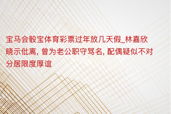 宝马会骰宝体育彩票过年放几天假_林嘉欣晓示仳离, 曾为老公职守骂名, 配偶疑似不对分居限度厚谊