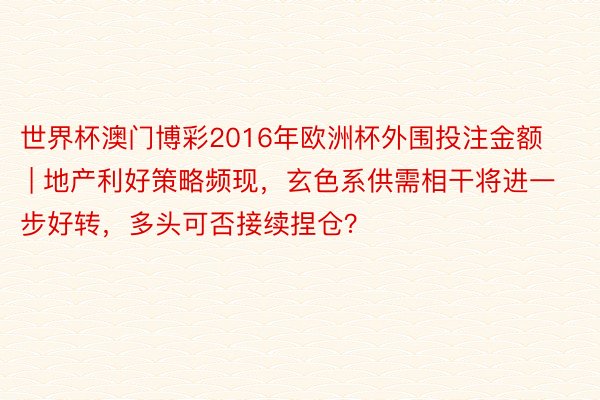 世界杯澳门博彩2016年欧洲杯外围投注金额 | 地产利好策略频现，玄色系供需相干将进一步好转，多头可否接续捏仓？