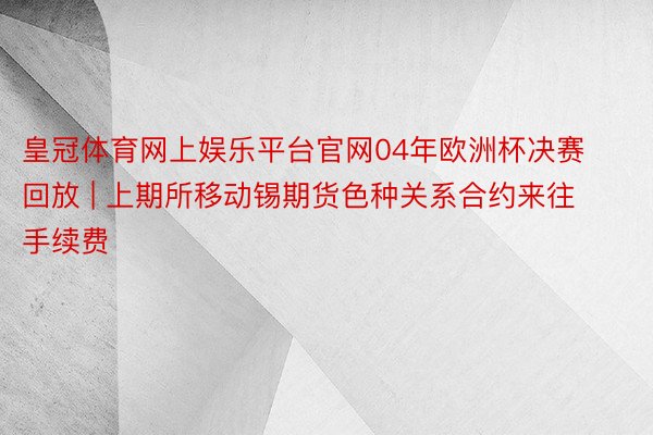 皇冠体育网上娱乐平台官网04年欧洲杯决赛回放 | 上期所移动锡期货色种关系合约来往手续费