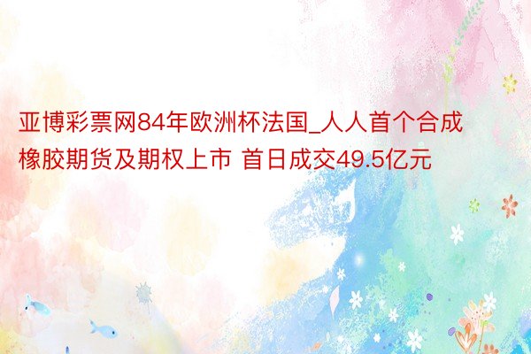 亚博彩票网84年欧洲杯法国_人人首个合成橡胶期货及期权上市 首日成交49.5亿元