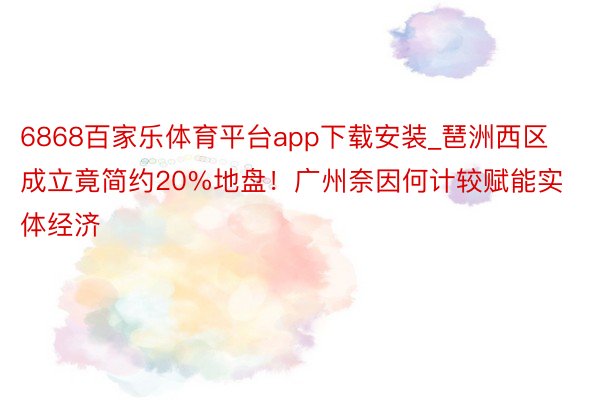 6868百家乐体育平台app下载安装_琶洲西区成立竟简约20%地盘！广州奈因何计较赋能实体经济