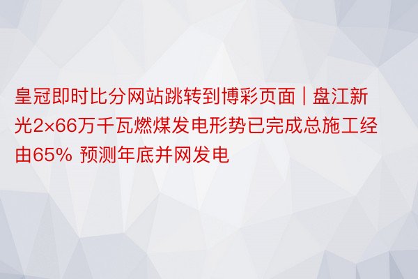 皇冠即时比分网站跳转到博彩页面 | 盘江新光2×66万千瓦燃煤发电形势已完成总施工经由65% 预测年底并网发电