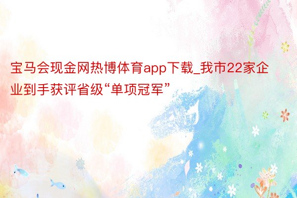 宝马会现金网热博体育app下载_我市22家企业到手获评省级“单项冠军”