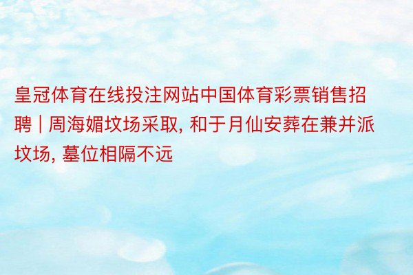 皇冠体育在线投注网站中国体育彩票销售招聘 | 周海媚坟场采取, 和于月仙安葬在兼并派坟场, 墓位相隔不远