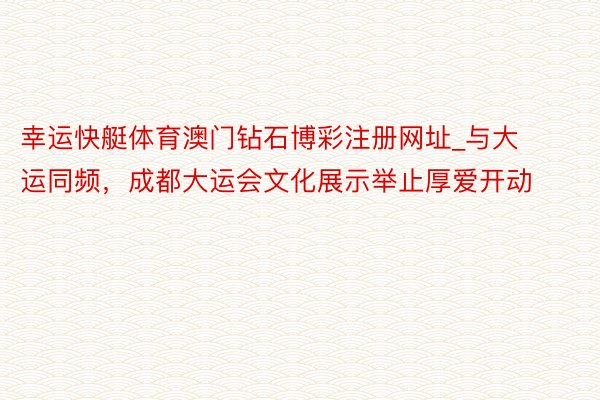 幸运快艇体育澳门钻石博彩注册网址_与大运同频，成都大运会文化展示举止厚爱开动