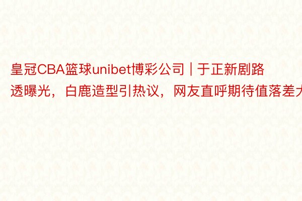 皇冠CBA篮球unibet博彩公司 | 于正新剧路透曝光，白鹿造型引热议，网友直呼期待值落差大