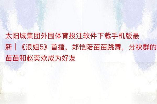 太阳城集团外围体育投注软件下载手机版最新 | 《浪姐5》首播，郑恺陪苗苗跳舞，分袂群的苗苗和赵奕欢成为好友