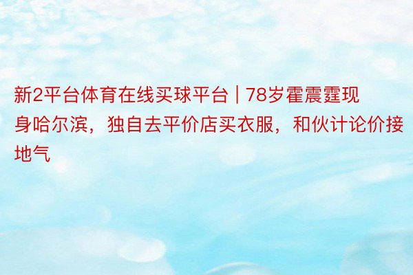 新2平台体育在线买球平台 | 78岁霍震霆现身哈尔滨，独自去平价店买衣服，和伙计论价接地气